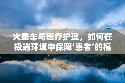 火星车与医疗护理，如何在极端环境中保障‘患者’的福祉？