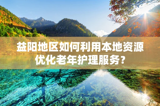 益阳地区如何利用本地资源优化老年护理服务？