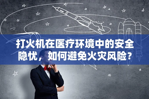 打火机在医疗环境中的安全隐忧，如何避免火灾风险？