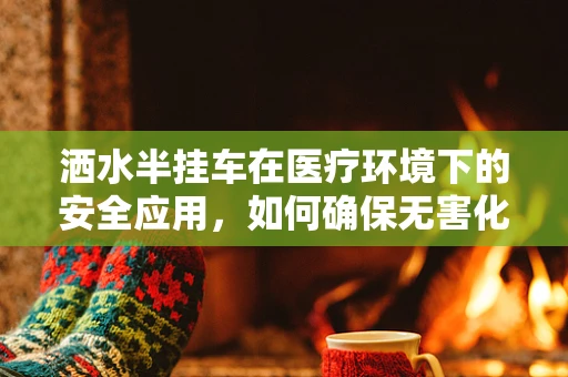洒水半挂车在医疗环境下的安全应用，如何确保无害化与高效清洁？