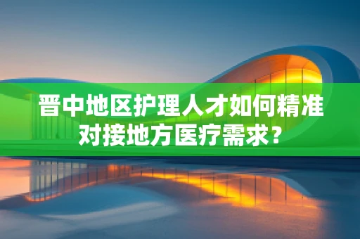 晋中地区护理人才如何精准对接地方医疗需求？