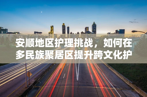 安顺地区护理挑战，如何在多民族聚居区提升跨文化护理服务？
