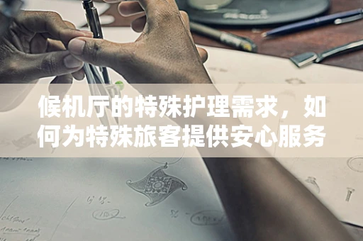 候机厅的特殊护理需求，如何为特殊旅客提供安心服务？