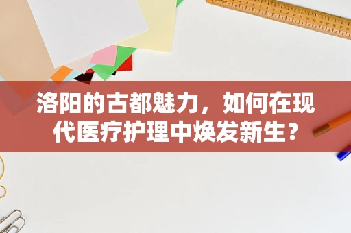 洛阳的古都魅力，如何在现代医疗护理中焕发新生？