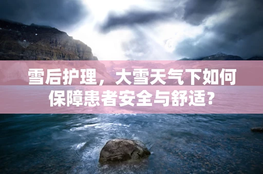 雪后护理，大雪天气下如何保障患者安全与舒适？