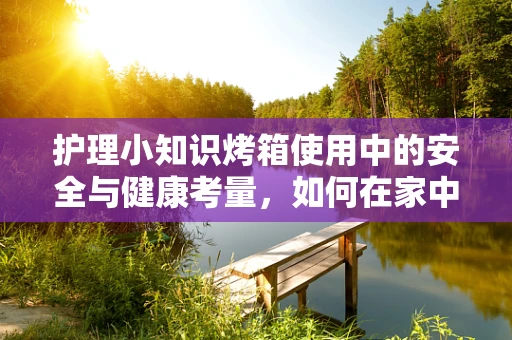 护理小知识烤箱使用中的安全与健康考量，如何在家中安全烘烤，避免意外伤害？