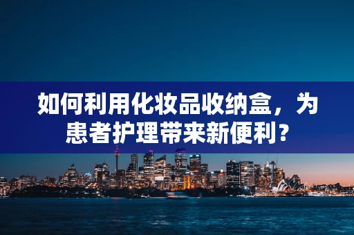 如何利用化妆品收纳盒，为患者护理带来新便利？