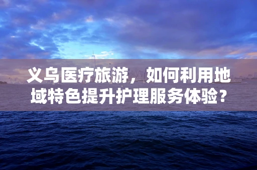 义乌医疗旅游，如何利用地域特色提升护理服务体验？