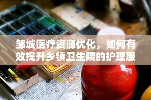 邹城医疗资源优化，如何有效提升乡镇卫生院的护理服务质量？