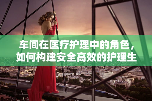 车间在医疗护理中的角色，如何构建安全高效的护理生产‘车间’？