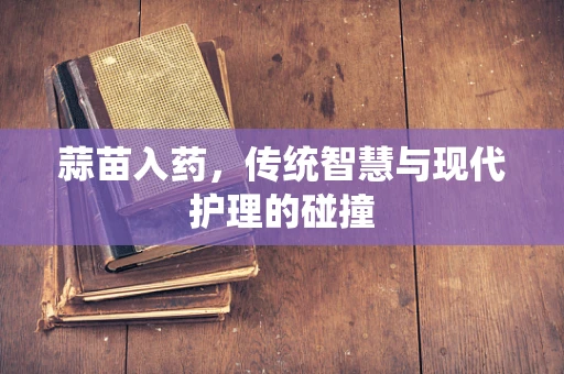 蒜苗入药，传统智慧与现代护理的碰撞