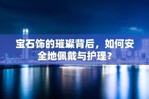 宝石饰的璀璨背后，如何安全地佩戴与护理？