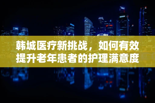 韩城医疗新挑战，如何有效提升老年患者的护理满意度？