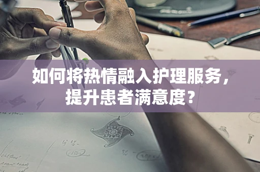 如何将热情融入护理服务，提升患者满意度？