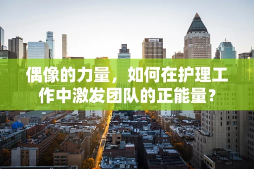 偶像的力量，如何在护理工作中激发团队的正能量？