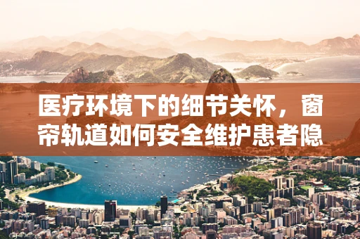 医疗环境下的细节关怀，窗帘轨道如何安全维护患者隐私？