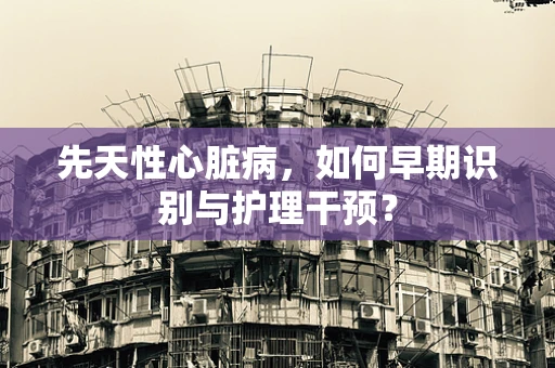先天性心脏病，如何早期识别与护理干预？
