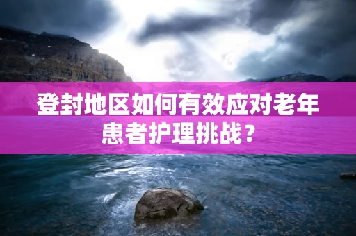 登封地区如何有效应对老年患者护理挑战？