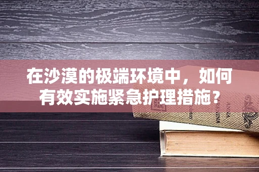 在沙漠的极端环境中，如何有效实施紧急护理措施？