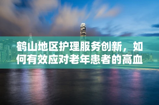 鹤山地区护理服务创新，如何有效应对老年患者的高血压管理？