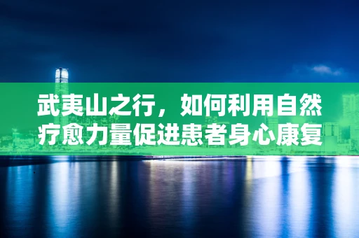 武夷山之行，如何利用自然疗愈力量促进患者身心康复？