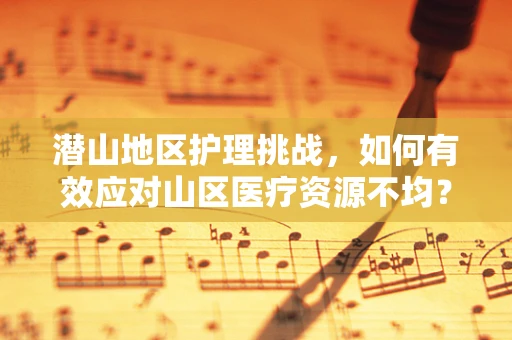 潜山地区护理挑战，如何有效应对山区医疗资源不均？