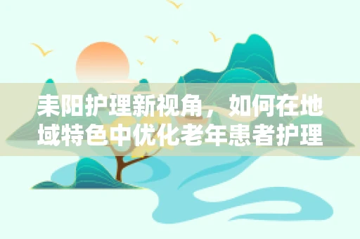 耒阳护理新视角，如何在地域特色中优化老年患者护理方案？