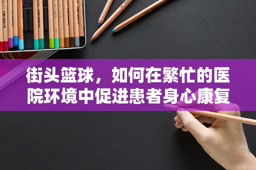街头篮球，如何在繁忙的医院环境中促进患者身心康复？