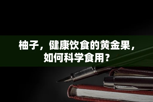 柚子，健康饮食的黄金果，如何科学食用？