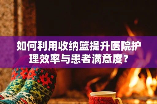 如何利用收纳篮提升医院护理效率与患者满意度？
