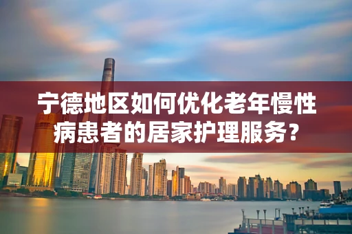 宁德地区如何优化老年慢性病患者的居家护理服务？