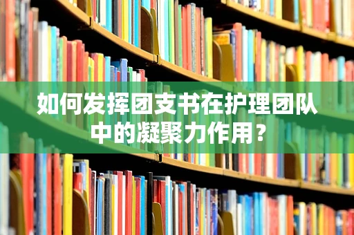 如何发挥团支书在护理团队中的凝聚力作用？
