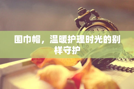 围巾帽，温暖护理时光的别样守护