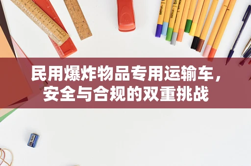 民用爆炸物品专用运输车，安全与合规的双重挑战