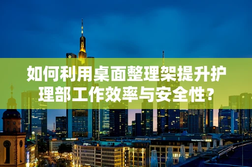如何利用桌面整理架提升护理部工作效率与安全性？