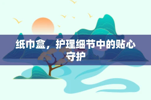 纸巾盒，护理细节中的贴心守护