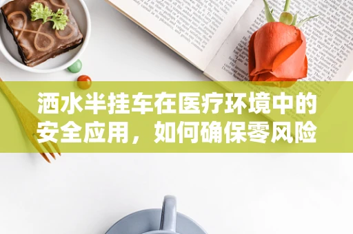 洒水半挂车在医疗环境中的安全应用，如何确保零风险？