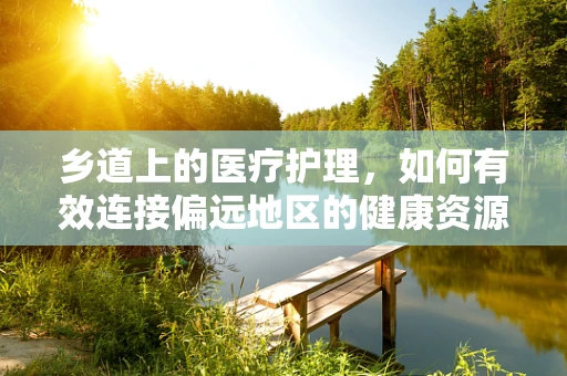 乡道上的医疗护理，如何有效连接偏远地区的健康资源？