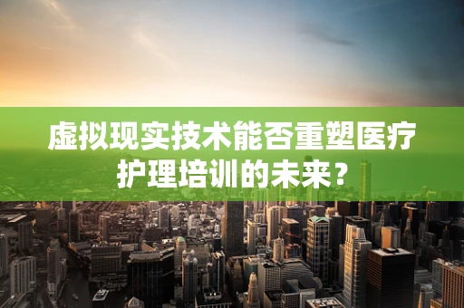 虚拟现实技术能否重塑医疗护理培训的未来？