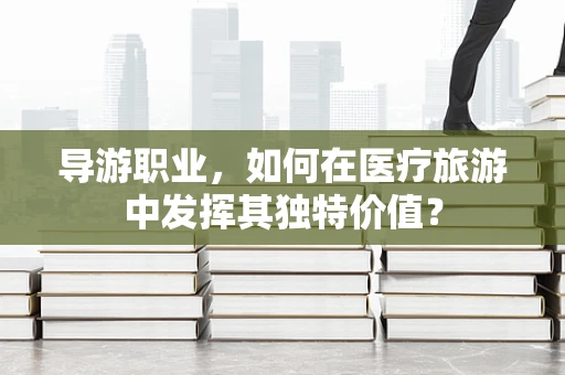 导游职业，如何在医疗旅游中发挥其独特价值？