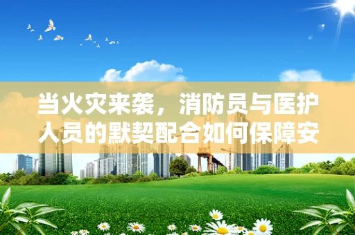 当火灾来袭，消防员与医护人员的默契配合如何保障安全？