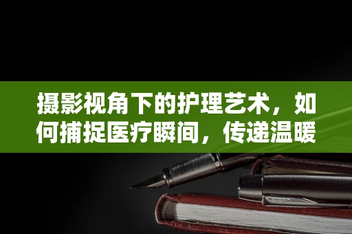 摄影视角下的护理艺术，如何捕捉医疗瞬间，传递温暖与关怀？