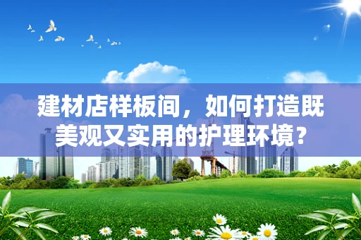 建材店样板间，如何打造既美观又实用的护理环境？