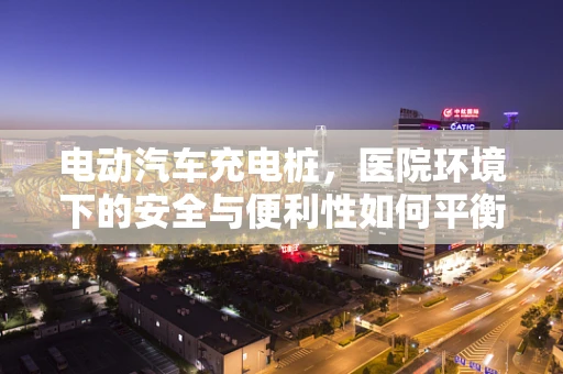 电动汽车充电桩，医院环境下的安全与便利性如何平衡？