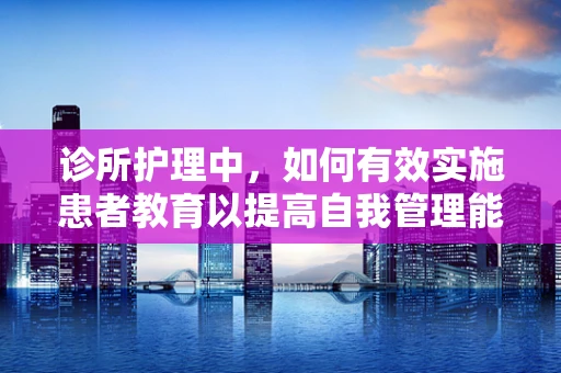 诊所护理中，如何有效实施患者教育以提高自我管理能力？