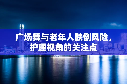广场舞与老年人跌倒风险，护理视角的关注点