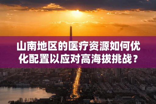 山南地区的医疗资源如何优化配置以应对高海拔挑战？