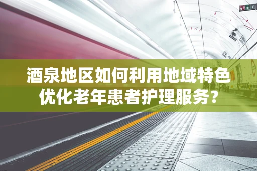 酒泉地区如何利用地域特色优化老年患者护理服务？