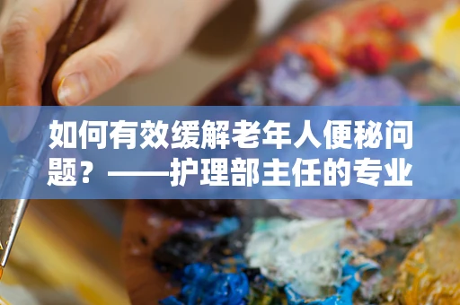 如何有效缓解老年人便秘问题？——护理部主任的专业视角
