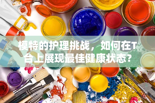 模特的护理挑战，如何在T台上展现最佳健康状态？